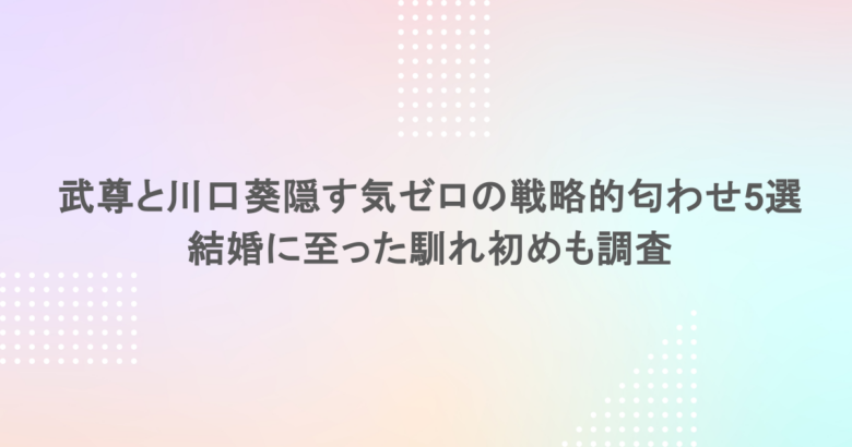 武尊の彼女は川口葵！隠す気ゼロの戦略的匂わせ5選や結婚に至った馴れ初めも調査