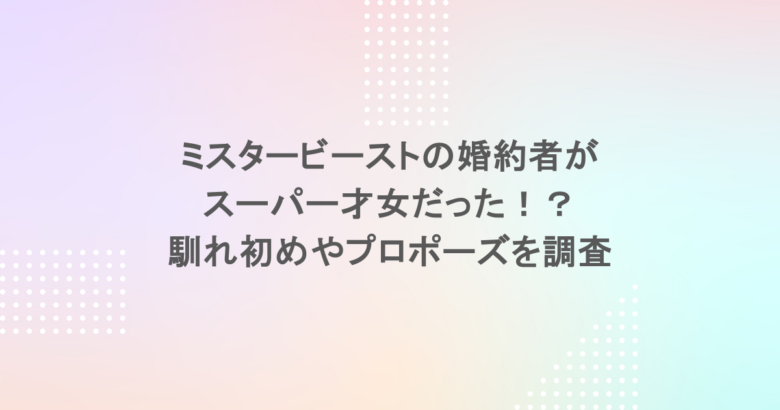 ミスタービーストの婚約者がスーパー才女だった！？馴れ初めやプロポーズを調査