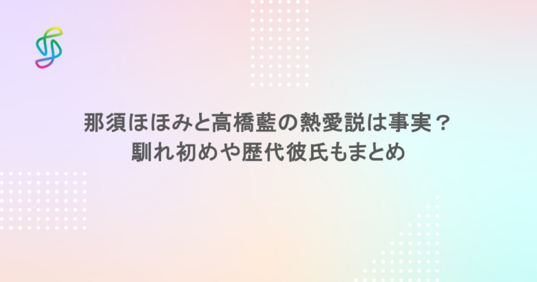那須ほほみと高橋藍の熱愛説は事実？馴れ初めや歴代彼氏もまとめ