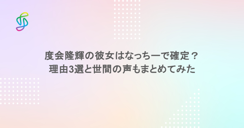 度会隆輝の彼女はなっちーで確定？理由3選と世間の声もまとめてみた
