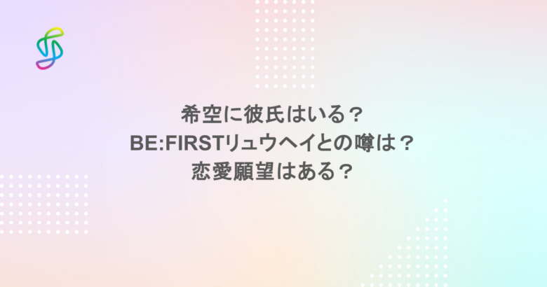希空に彼氏はいる？BE:FIRSTリュウヘイとの噂は？恋愛願望はある？