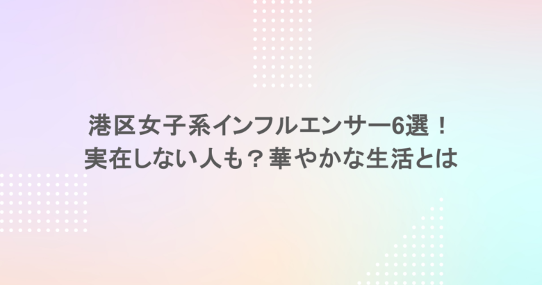 港区女子系インフルエンサー6選！実在しない人も？華やかな生活とは