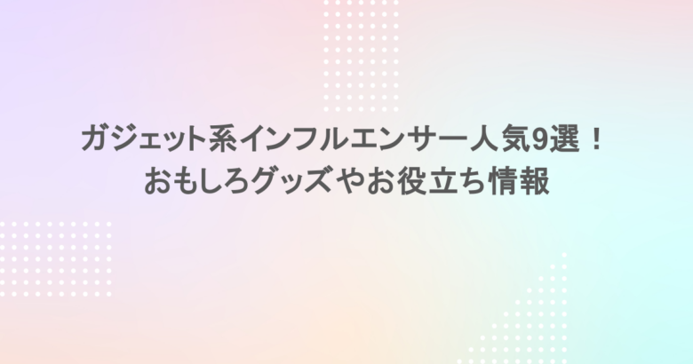 ガジェット系インフルエンサー人気9選！おもしろグッズやお役立ち情報