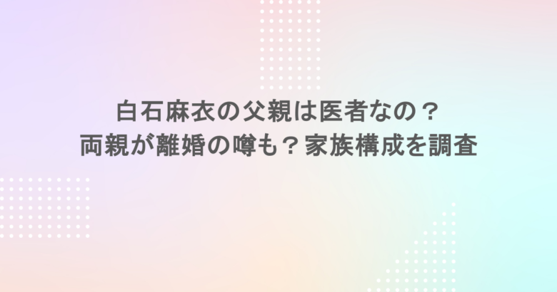 白石麻衣の父親は医者なの？両親が離婚の噂も？家族構成を調査