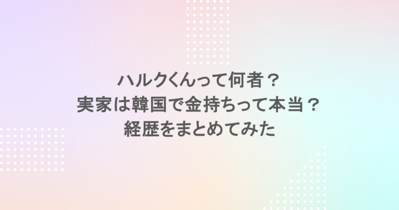 ハルクくんって何者?実家は韓国で金持ちって本当?経歴をまとめてみた