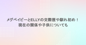 メグベイビーとELLYの交際歴や馴れ初め！現在の関係や子供についても