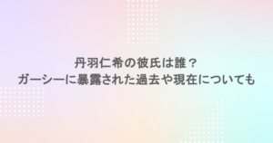丹羽仁希の彼氏は誰？ガーシーに暴露された過去や現在についても
