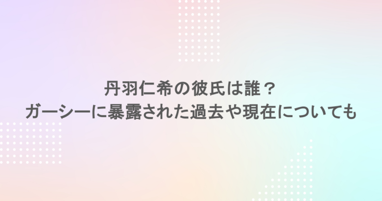 丹羽仁希の彼氏は誰？ガーシーに暴露された過去や現在についても