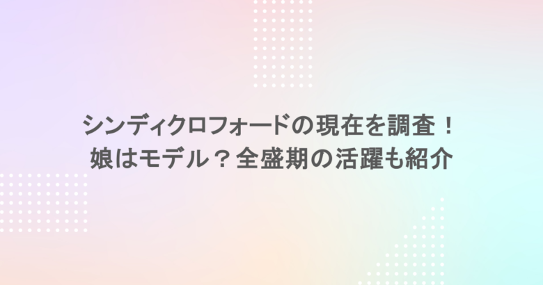 シンディクロフォードの現在を調査！娘はモデル？全盛期の活躍も紹介