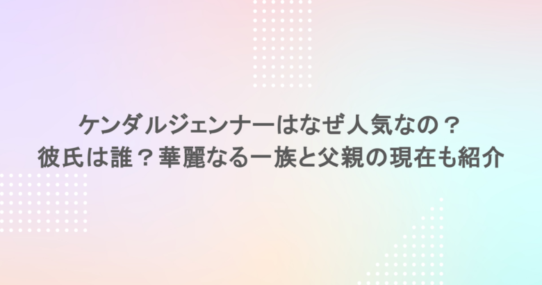 ケンダルジェンナーはなぜ人気なの？彼氏は誰？華麗なる一族と父親の現在も紹介